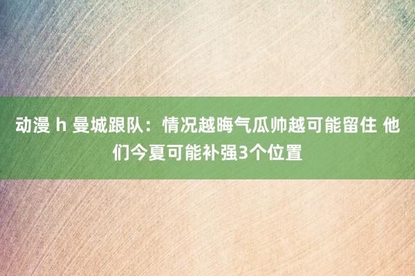 动漫 h 曼城跟队：情况越晦气瓜帅越可能留住 他们今夏可能补强3个位置