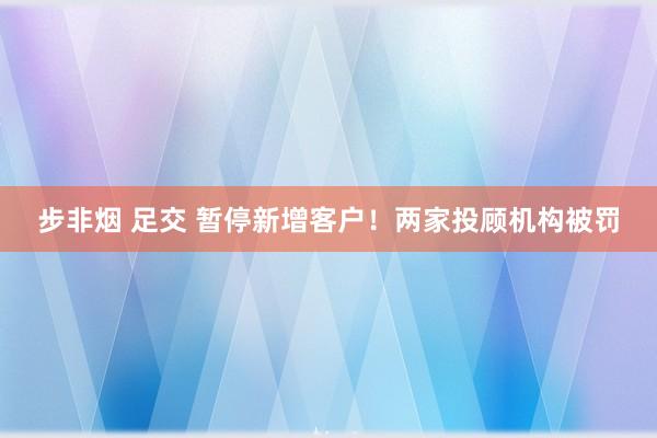 步非烟 足交 暂停新增客户！两家投顾机构被罚