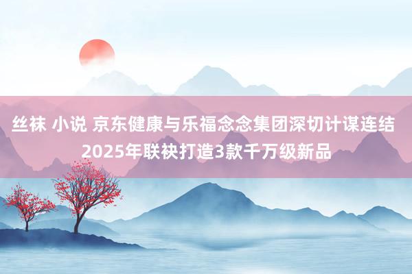 丝袜 小说 京东健康与乐福念念集团深切计谋连结 2025年联袂打造3款千万级新品