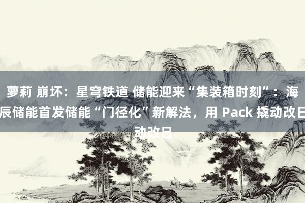 萝莉 崩坏：星穹铁道 储能迎来“集装箱时刻”：海辰储能首发储能“门径化”新解法，用 Pack 撬动改日