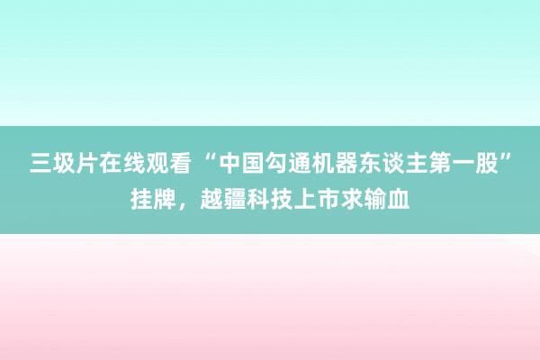 三圾片在线观看 “中国勾通机器东谈主第一股”挂牌，越疆科技上市求输血