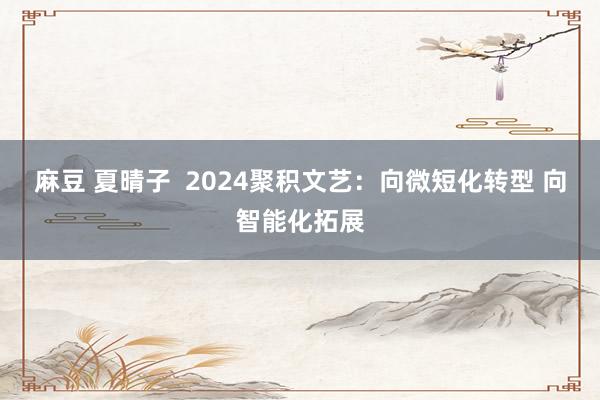 麻豆 夏晴子  2024聚积文艺：向微短化转型 向智能化拓展