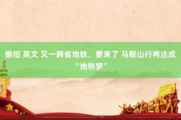 偷拍 英文 又一跨省地铁，要来了 马鞍山行将达成“地铁梦”