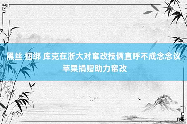 黑丝 捆绑 库克在浙大对窜改技俩直呼不成念念议 苹果捐赠助力窜改