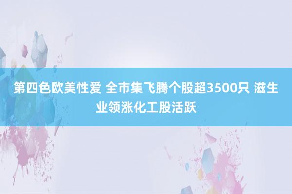 第四色欧美性爱 全市集飞腾个股超3500只 滋生业领涨化工股活跃