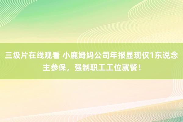 三圾片在线观看 小鹿姆妈公司年报显现仅1东说念主参保，强制职工工位就餐！