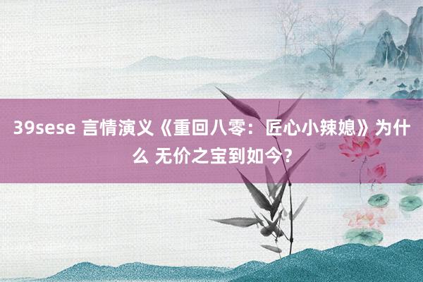 39sese 言情演义《重回八零：匠心小辣媳》为什么 无价之宝到如今？