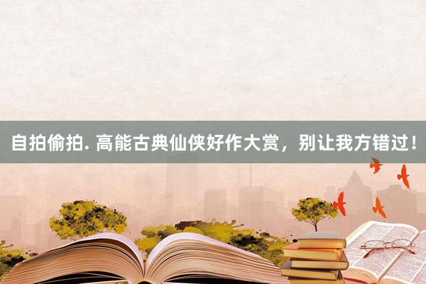 自拍偷拍. 高能古典仙侠好作大赏，别让我方错过！