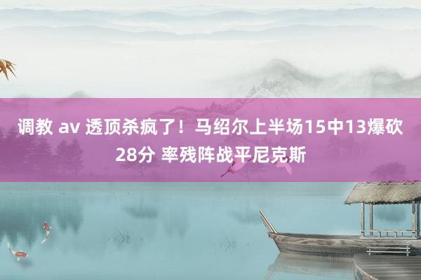 调教 av 透顶杀疯了！马绍尔上半场15中13爆砍28分 率残阵战平尼克斯