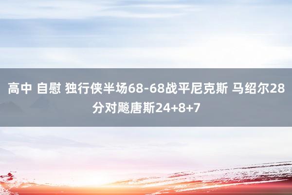 高中 自慰 独行侠半场68-68战平尼克斯 马绍尔28分对飚唐斯24+8+7