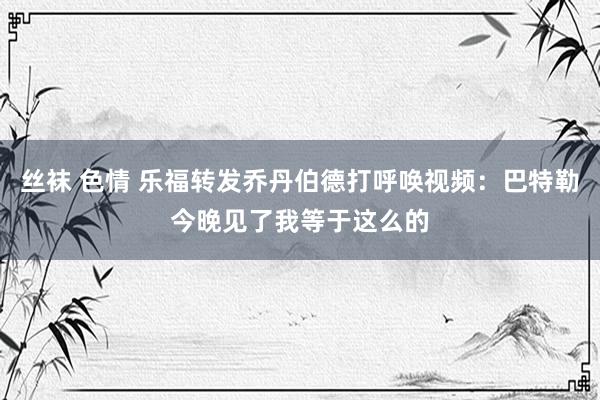 丝袜 色情 乐福转发乔丹伯德打呼唤视频：巴特勒今晚见了我等于这么的