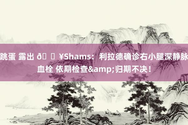 跳蛋 露出 💥Shams：利拉德确诊右小腿深静脉血栓 依期检查&归期不决！