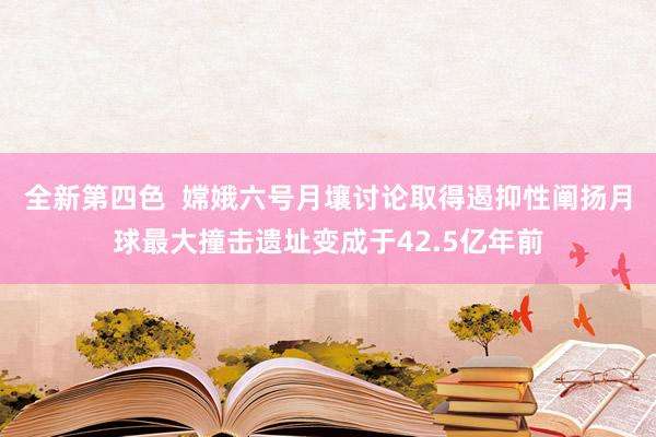 全新第四色  嫦娥六号月壤讨论取得遏抑性阐扬月球最大撞击遗址变成于42.5亿年前