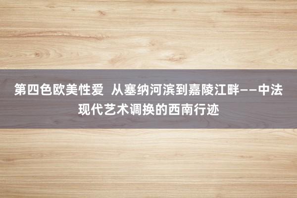 第四色欧美性爱  从塞纳河滨到嘉陵江畔——中法现代艺术调换的西南行迹