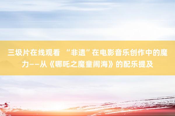 三圾片在线观看  “非遗”在电影音乐创作中的魔力——从《哪吒之魔童闹海》的配乐提及