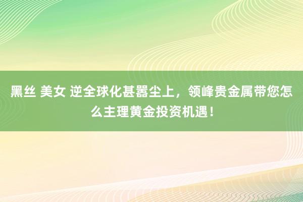 黑丝 美女 逆全球化甚嚣尘上，领峰贵金属带您怎么主理黄金投资机遇！