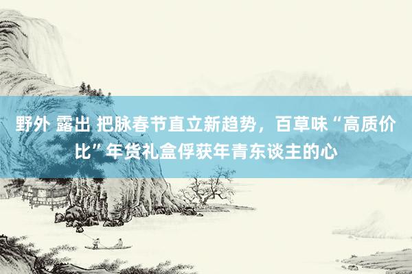 野外 露出 把脉春节直立新趋势，百草味“高质价比”年货礼盒俘获年青东谈主的心