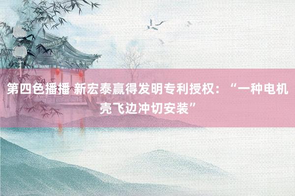 第四色播播 新宏泰赢得发明专利授权：“一种电机壳飞边冲切安装”