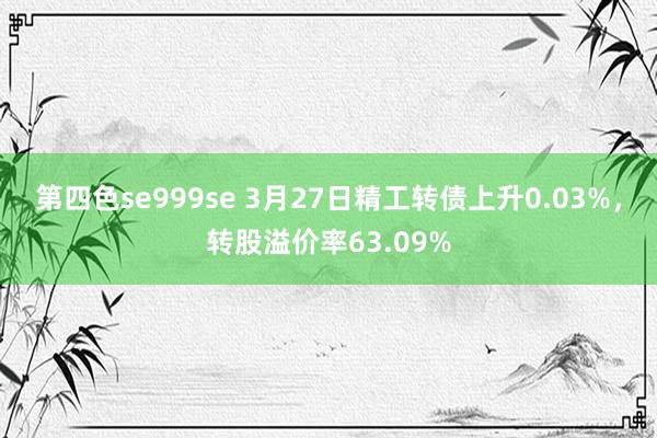 第四色se999se 3月27日精工转债上升0.03%，转股溢价率63.09%