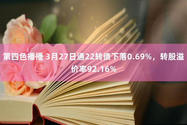 第四色播播 3月27日通22转债下落0.69%，转股溢价率92.16%