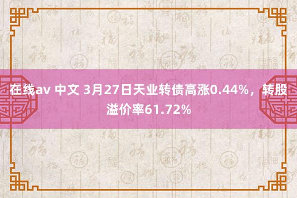 在线av 中文 3月27日天业转债高涨0.44%，转股溢价率61.72%