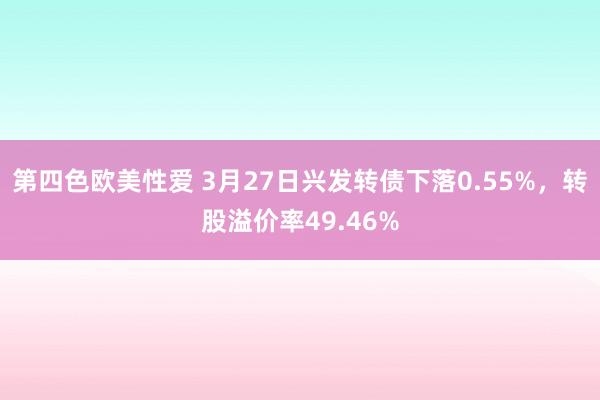 第四色欧美性爱 3月27日兴发转债下落0.55%，转股溢价率49.46%