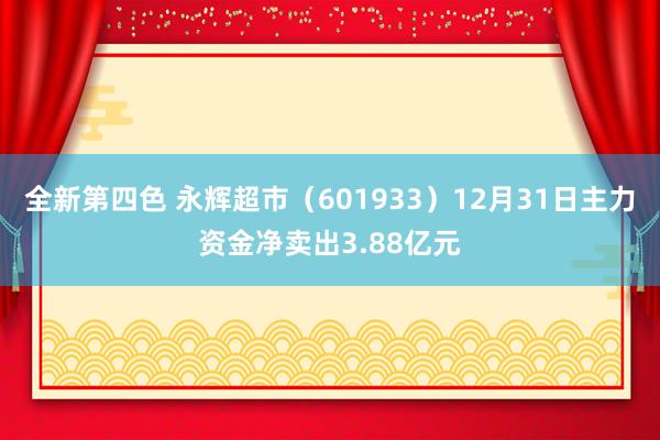 全新第四色 永辉超市（601933）12月31日主力资金净卖出3.88亿元