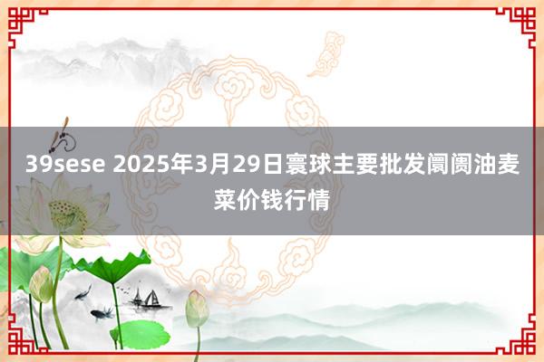 39sese 2025年3月29日寰球主要批发阛阓油麦菜价钱行情