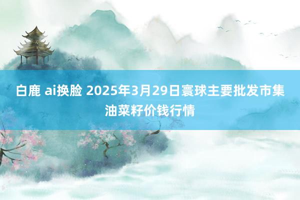 白鹿 ai换脸 2025年3月29日寰球主要批发市集油菜籽价钱行情