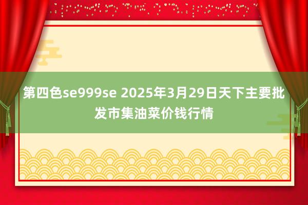 第四色se999se 2025年3月29日天下主要批发市集油菜价钱行情
