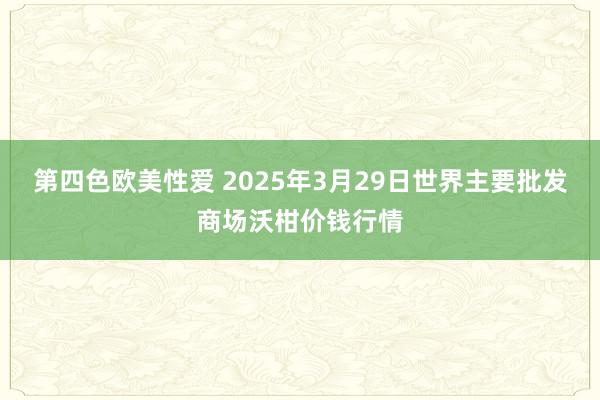 第四色欧美性爱 2025年3月29日世界主要批发商场沃柑价钱行情