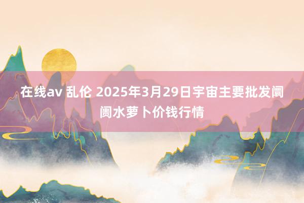 在线av 乱伦 2025年3月29日宇宙主要批发阛阓水萝卜价钱行情