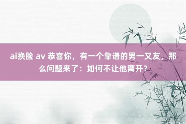 ai换脸 av 恭喜你，有一个靠谱的男一又友，那么问题来了：如何不让他离开？