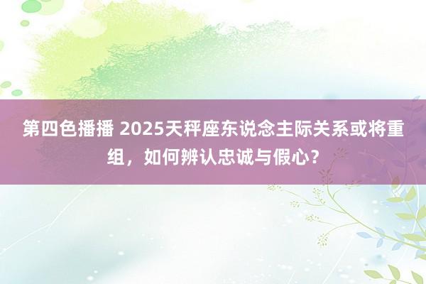 第四色播播 2025天秤座东说念主际关系或将重组，如何辨认忠诚与假心？