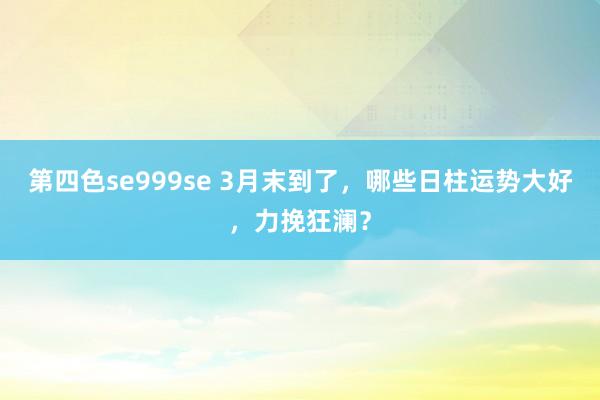 第四色se999se 3月末到了，哪些日柱运势大好，力挽狂澜？