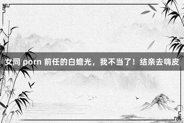 女同 porn 前任的白蟾光，我不当了！结亲去嗨皮