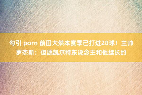 勾引 porn 前田大然本赛季已打进28球！主帅罗杰斯：但愿凯尔特东说念主和他续长约