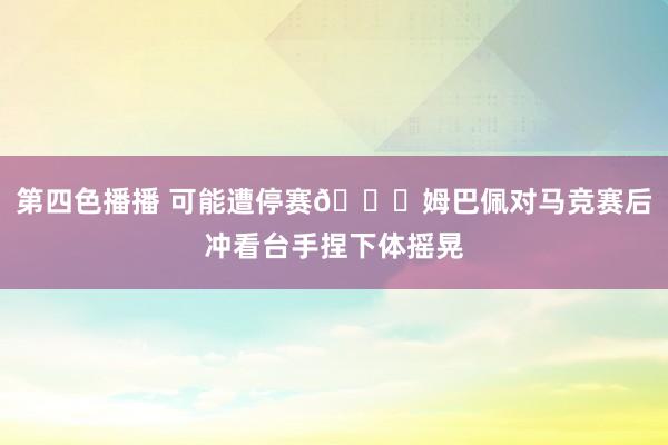 第四色播播 可能遭停赛👀姆巴佩对马竞赛后冲看台手捏下体摇晃