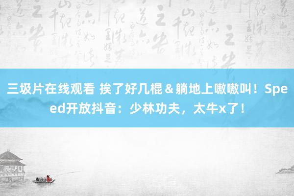 三圾片在线观看 挨了好几棍＆躺地上嗷嗷叫！Speed开放抖音：少林功夫，太牛x了！