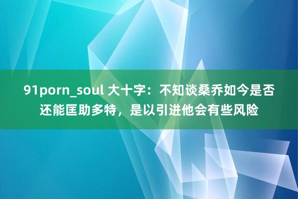 91porn_soul 大十字：不知谈桑乔如今是否还能匡助多特，是以引进他会有些风险