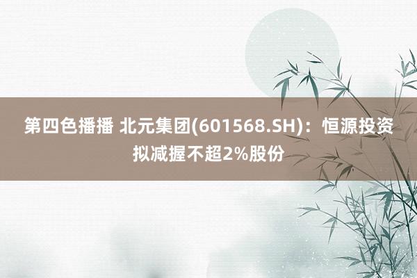 第四色播播 北元集团(601568.SH)：恒源投资拟减握不超2%股份