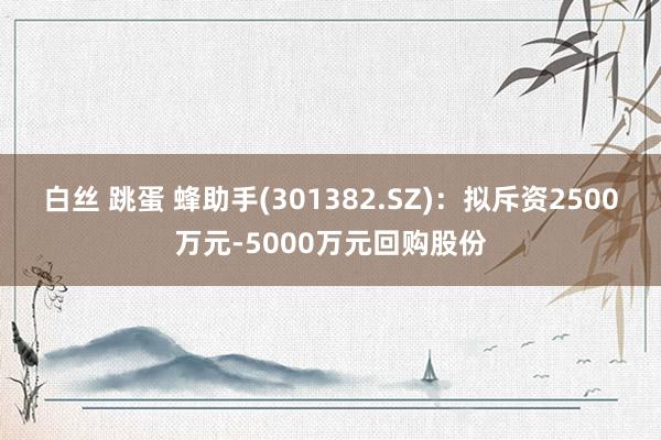 白丝 跳蛋 蜂助手(301382.SZ)：拟斥资2500万元-5000万元回购股份