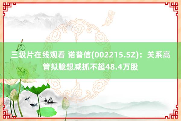 三圾片在线观看 诺普信(002215.SZ)：关系高管拟臆想减抓不超48.4万股
