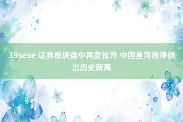 39sese 证券板块盘中再度拉升 中国星河涨停创出历史新高