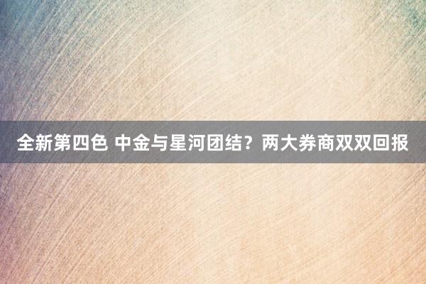 全新第四色 中金与星河团结？两大券商双双回报