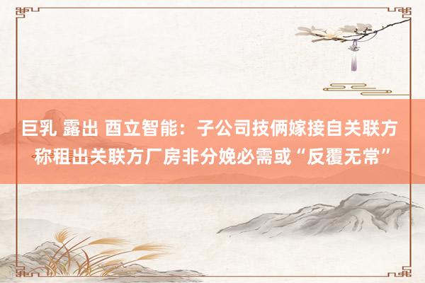 巨乳 露出 酉立智能：子公司技俩嫁接自关联方 称租出关联方厂房非分娩必需或“反覆无常”