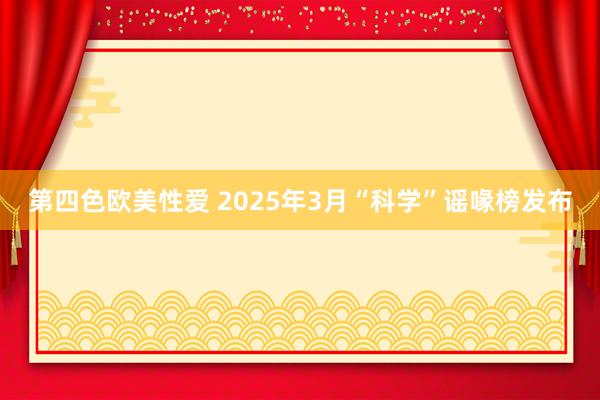第四色欧美性爱 2025年3月“科学”谣喙榜发布
