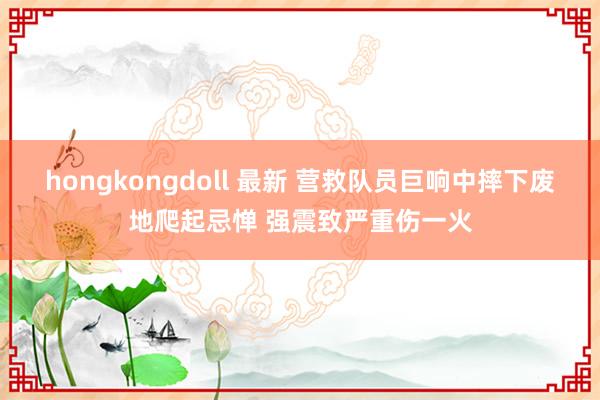 hongkongdoll 最新 营救队员巨响中摔下废地爬起忌惮 强震致严重伤一火