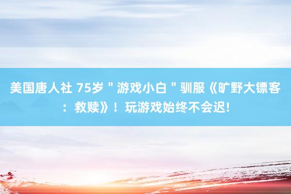 美国唐人社 75岁＂游戏小白＂驯服《旷野大镖客：救赎》！玩游戏始终不会迟!
