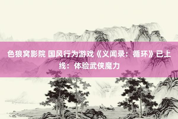 色狼窝影院 国风行为游戏《义闻录：循环》已上线：体验武侠魔力
